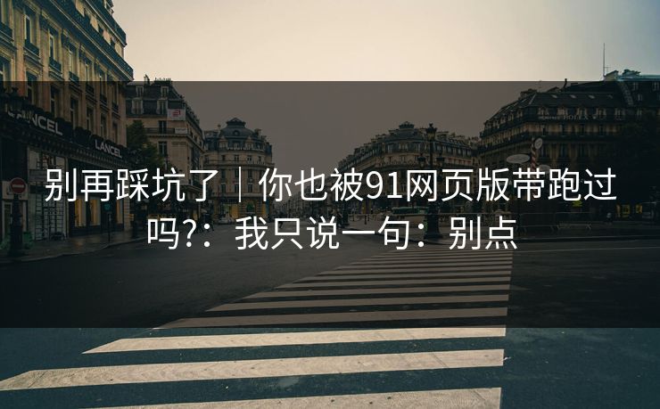 别再踩坑了｜你也被91网页版带跑过吗?：我只说一句：别点