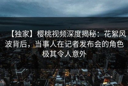 【独家】樱桃视频深度揭秘：花絮风波背后，当事人在记者发布会的角色极其令人意外