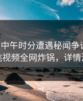 明星在中午时分遭遇秘闻争议四起，樱桃视频全网炸锅，详情深扒