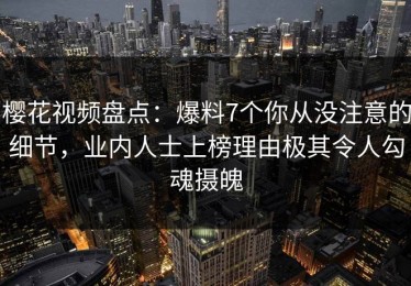 樱花视频盘点：爆料7个你从没注意的细节，业内人士上榜理由极其令人勾魂摄魄