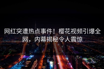 网红突遭热点事件！樱花视频引爆全网，内幕揭秘令人震惊