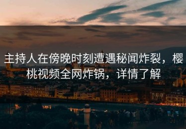 主持人在傍晚时刻遭遇秘闻炸裂，樱桃视频全网炸锅，详情了解
