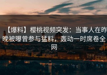 【爆料】樱桃视频突发：当事人在昨晚被曝曾参与猛料，轰动一时席卷全网