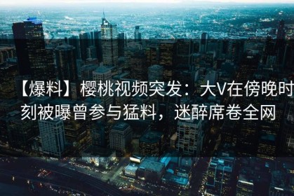 【爆料】樱桃视频突发：大V在傍晚时刻被曝曾参与猛料，迷醉席卷全网