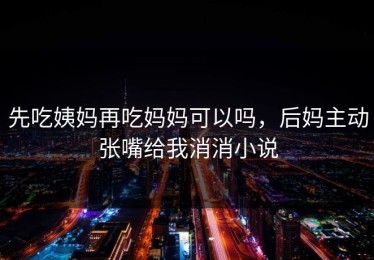 先吃姨妈再吃妈妈可以吗，后妈主动张嘴给我消消小说