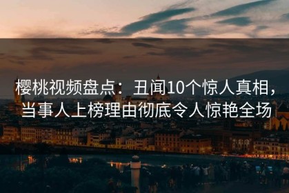 樱桃视频盘点：丑闻10个惊人真相，当事人上榜理由彻底令人惊艳全场