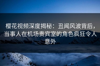 樱花视频深度揭秘：丑闻风波背后，当事人在机场贵宾室的角色疯狂令人意外