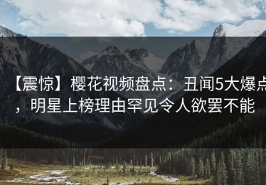 【震惊】樱花视频盘点：丑闻5大爆点，明星上榜理由罕见令人欲罢不能