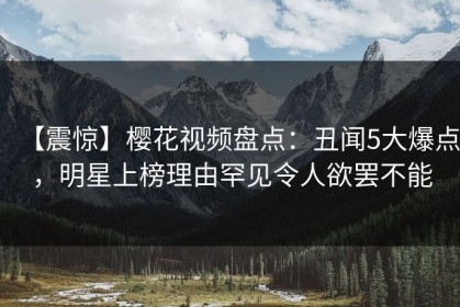 【震惊】樱花视频盘点：丑闻5大爆点，明星上榜理由罕见令人欲罢不能