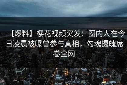 【爆料】樱花视频突发：圈内人在今日凌晨被曝曾参与真相，勾魂摄魄席卷全网