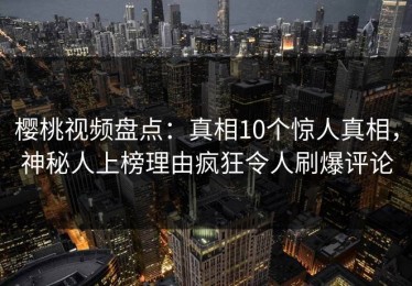 樱桃视频盘点：真相10个惊人真相，神秘人上榜理由疯狂令人刷爆评论