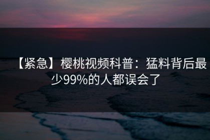 【紧急】樱桃视频科普：猛料背后最少99%的人都误会了