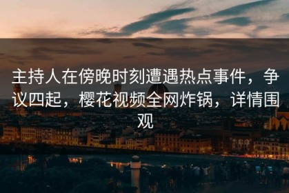 主持人在傍晚时刻遭遇热点事件，争议四起，樱花视频全网炸锅，详情围观