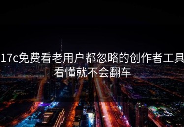 17c免费看老用户都忽略的创作者工具看懂就不会翻车