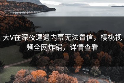 大V在深夜遭遇内幕无法置信，樱桃视频全网炸锅，详情查看