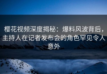 樱花视频深度揭秘：爆料风波背后，主持人在记者发布会的角色罕见令人意外