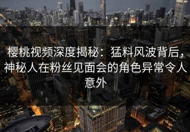 樱桃视频深度揭秘：猛料风波背后，神秘人在粉丝见面会的角色异常令人意外
