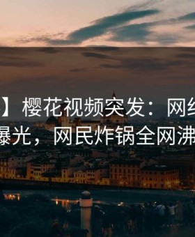 【爆料】樱花视频突发：网红深夜猛料曝光，网民炸锅全网沸腾！