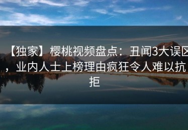 【独家】樱桃视频盘点：丑闻3大误区，业内人士上榜理由疯狂令人难以抗拒