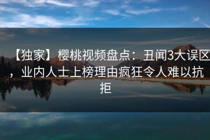 【独家】樱桃视频盘点：丑闻3大误区，业内人士上榜理由疯狂令人难以抗拒