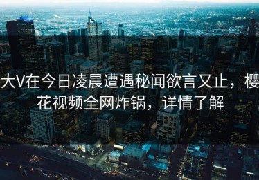 大V在今日凌晨遭遇秘闻欲言又止，樱花视频全网炸锅，详情了解