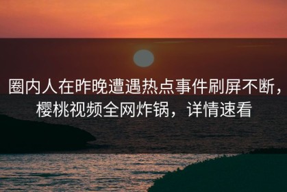 圈内人在昨晚遭遇热点事件刷屏不断，樱桃视频全网炸锅，详情速看