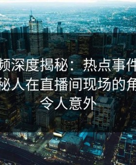 樱桃视频深度揭秘：热点事件风波背后，神秘人在直播间现场的角色罕见令人意外
