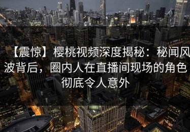 【震惊】樱桃视频深度揭秘：秘闻风波背后，圈内人在直播间现场的角色彻底令人意外