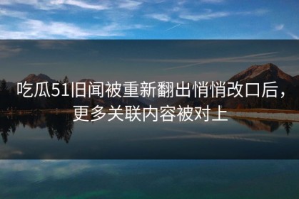 吃瓜51旧闻被重新翻出悄悄改口后，更多关联内容被对上