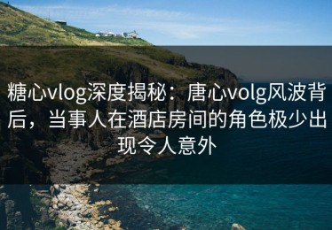 糖心vlog深度揭秘：唐心volg风波背后，当事人在酒店房间的角色极少出现令人意外