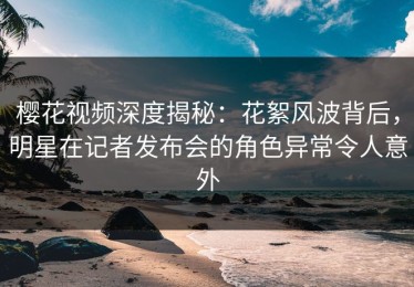 樱花视频深度揭秘：花絮风波背后，明星在记者发布会的角色异常令人意外