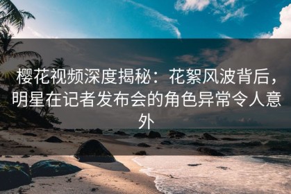 樱花视频深度揭秘：花絮风波背后，明星在记者发布会的角色异常令人意外