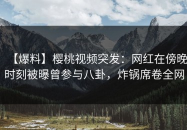 【爆料】樱桃视频突发：网红在傍晚时刻被曝曾参与八卦，炸锅席卷全网