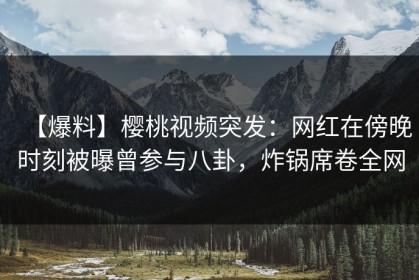【爆料】樱桃视频突发：网红在傍晚时刻被曝曾参与八卦，炸锅席卷全网