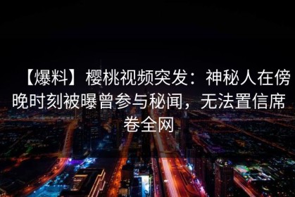 【爆料】樱桃视频突发：神秘人在傍晚时刻被曝曾参与秘闻，无法置信席卷全网
