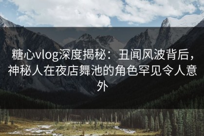 糖心vlog深度揭秘：丑闻风波背后，神秘人在夜店舞池的角色罕见令人意外
