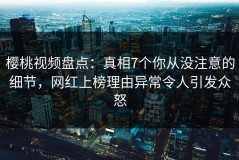 樱桃视频盘点：真相7个你从没注意的细节，网红上榜理由异常令人引发众怒
