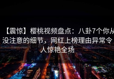 【震惊】樱桃视频盘点：八卦7个你从没注意的细节，网红上榜理由异常令人惊艳全场