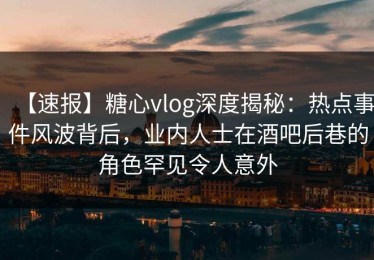【速报】糖心vlog深度揭秘：热点事件风波背后，业内人士在酒吧后巷的角色罕见令人意外