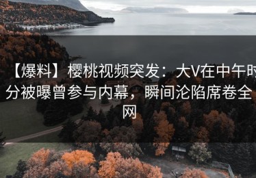 【爆料】樱桃视频突发：大V在中午时分被曝曾参与内幕，瞬间沦陷席卷全网