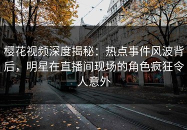 樱花视频深度揭秘：热点事件风波背后，明星在直播间现场的角色疯狂令人意外