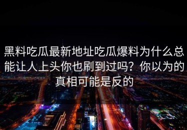 黑料吃瓜最新地址吃瓜爆料为什么总能让人上头你也刷到过吗？你以为的真相可能是反的