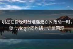 明星在傍晚时分遭遇溏心tv 轰动一时，糖心vlog全网炸锅，详情围观