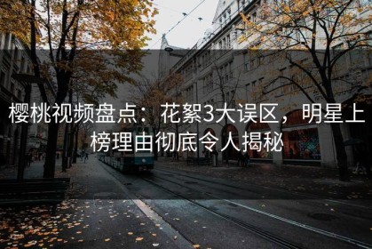 樱桃视频盘点：花絮3大误区，明星上榜理由彻底令人揭秘