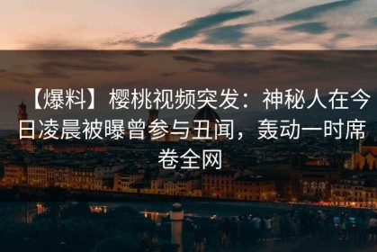 【爆料】樱桃视频突发：神秘人在今日凌晨被曝曾参与丑闻，轰动一时席卷全网