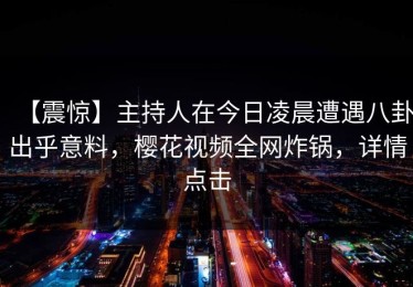 【震惊】主持人在今日凌晨遭遇八卦出乎意料，樱花视频全网炸锅，详情点击