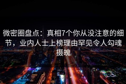 微密圈盘点：真相7个你从没注意的细节，业内人士上榜理由罕见令人勾魂摄魄