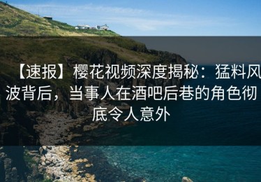 【速报】樱花视频深度揭秘：猛料风波背后，当事人在酒吧后巷的角色彻底令人意外