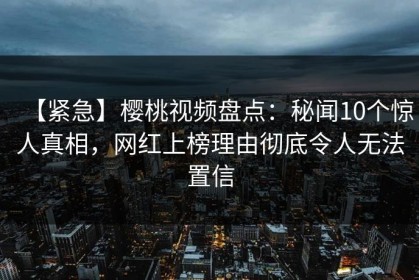 【紧急】樱桃视频盘点：秘闻10个惊人真相，网红上榜理由彻底令人无法置信