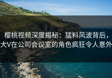 樱桃视频深度揭秘：猛料风波背后，大V在公司会议室的角色疯狂令人意外